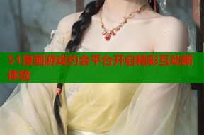 51漫画游戏约会平台开启精彩互动新体验