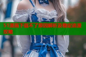 51漫画下载不了原因解析及稳定追漫攻略