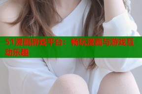 51漫画游戏平台：畅玩漫画与游戏互动乐趣