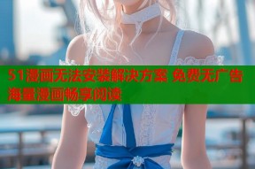 51漫画无法安装解决方案 免费无广告海量漫画畅享阅读