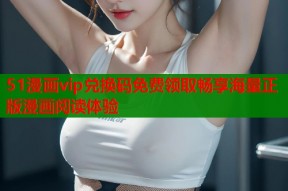 51漫画vip兑换码免费领取畅享海量正版漫画阅读体验