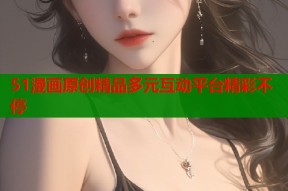 51漫画原创精品多元互动平台精彩不停