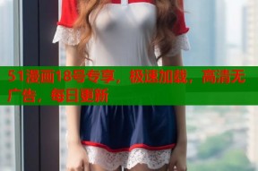 51漫画18号专享，极速加载，高清无广告，每日更新