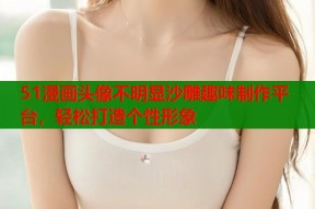 51漫画头像不明显沙雕趣味制作平台，轻松打造个性形象