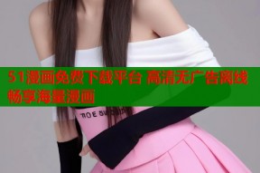 51漫画免费下载平台 高清无广告离线畅享海量漫画