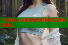 51漫画vip兑换码免费领取畅享正版海量漫画
