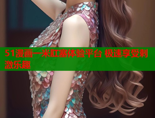 51漫画一米肛塞体验平台 极速享受刺激乐趣  第1张