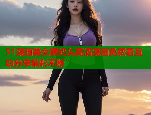 51漫画美女裸奶头高清漫画免费看互动分享精彩不断  第1张