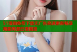 51漫画免费下载无广告高速更新畅享海量韩漫日漫国漫